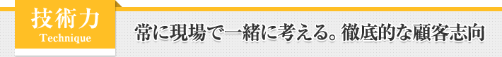 技術力 Technique - 常に現場で一緒に考える。徹底的な顧客志向