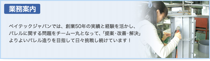 『業務案内』ベイテックジャパンでは、創業50年の実績と経験を活かし、バレルに関する問題をチーム一丸となって、「提案・改善・解決」よりよいバレル造りを目指して日々挑戦し続けています！